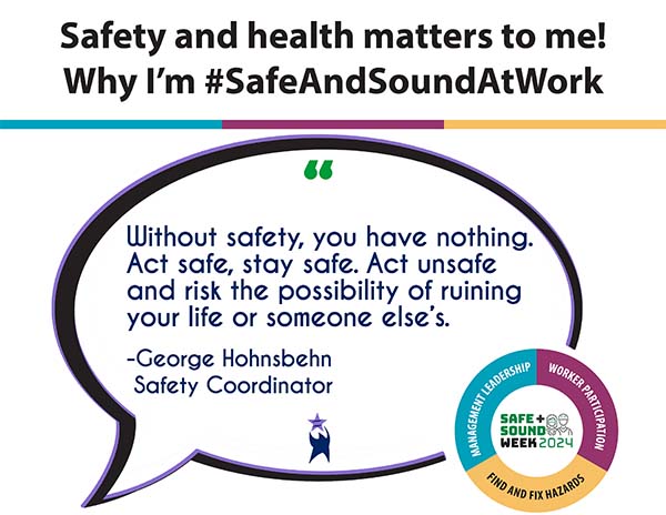 OSHA Safe + Sound Week 2024 image with the heading: "Safety and health matters to me! Why I'm #SafeAndSoundAtWork." Below is a band in teal, plum, and yellow. A speech bubble reads: "Without safety, you have nothing. Act safe, stay safe. Act unsafe and risk ruining your life or someone else's." - George Hohnsbehn, Safety Coordinator. OSHA logo in the bottom right.